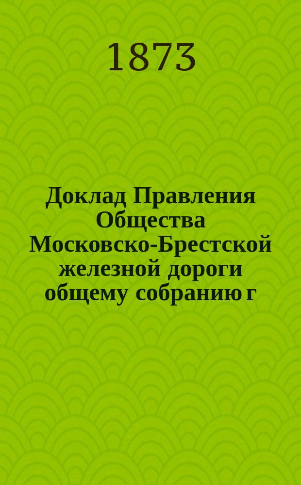 Доклад Правления Общества Московско-Брестской железной дороги общему собранию г. г. акционеров... ... 12 марта 1873 года