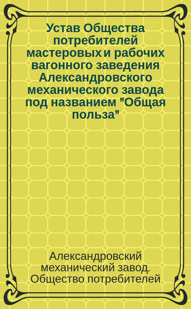 Устав Общества потребителей мастеровых и рабочих вагонного заведения Александровского механического завода под названием "Общая польза" (С.-Петербургской губернии) : Утв. 25 окт. 1871 г.