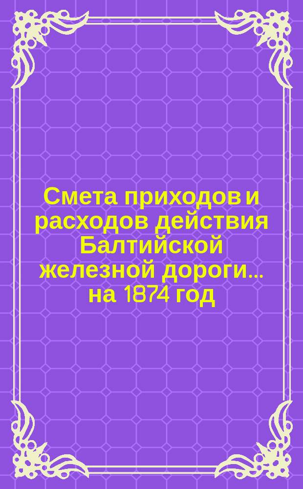 Смета приходов и расходов действия Балтийской железной дороги... ... на 1874 год