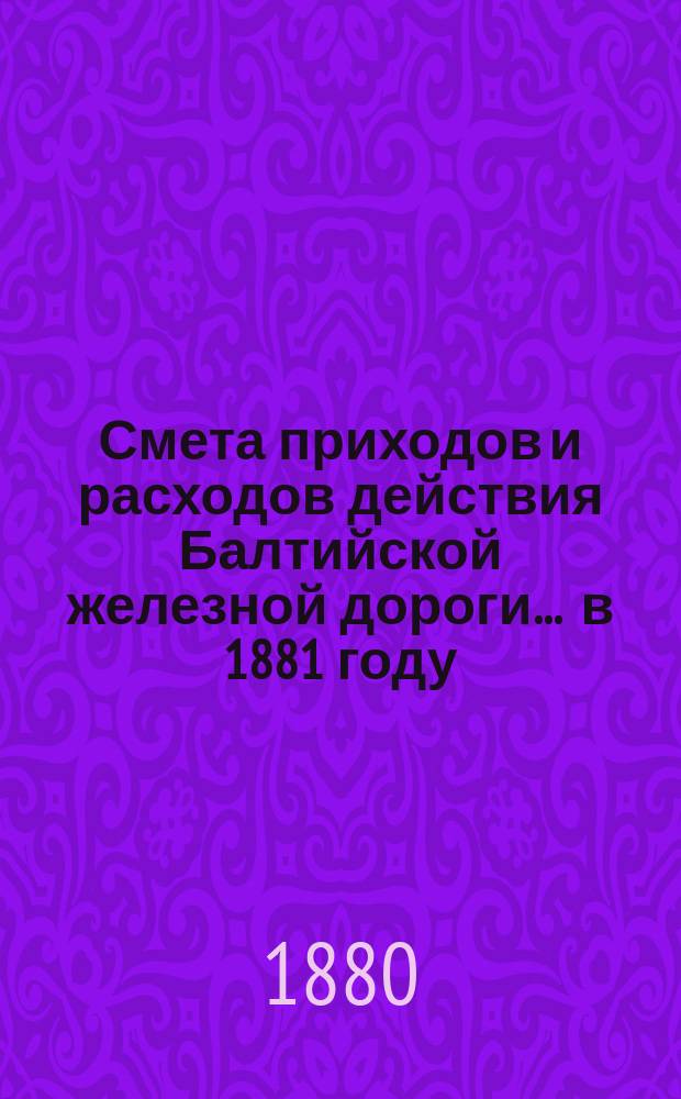 Смета приходов и расходов действия Балтийской железной дороги... ... в 1881 году