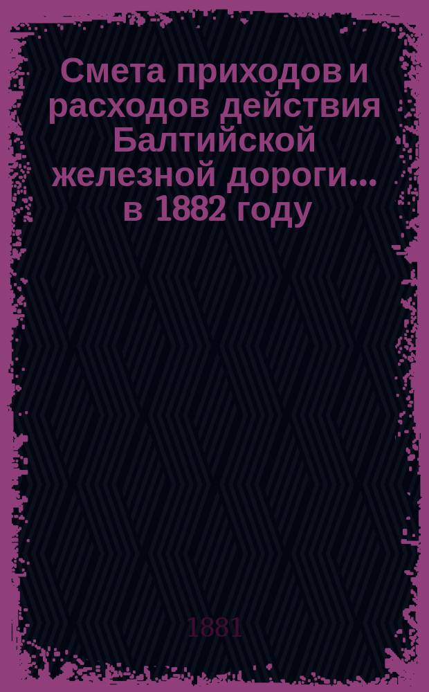 Смета приходов и расходов действия Балтийской железной дороги... ... в 1882 году