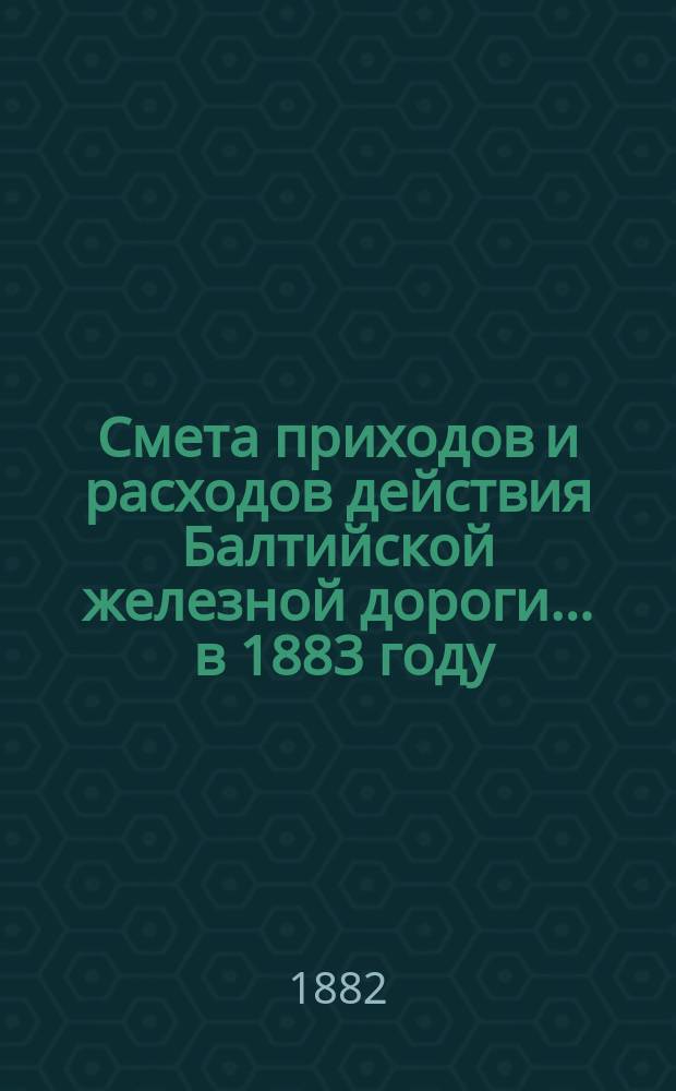 Смета приходов и расходов действия Балтийской железной дороги... ... в 1883 году