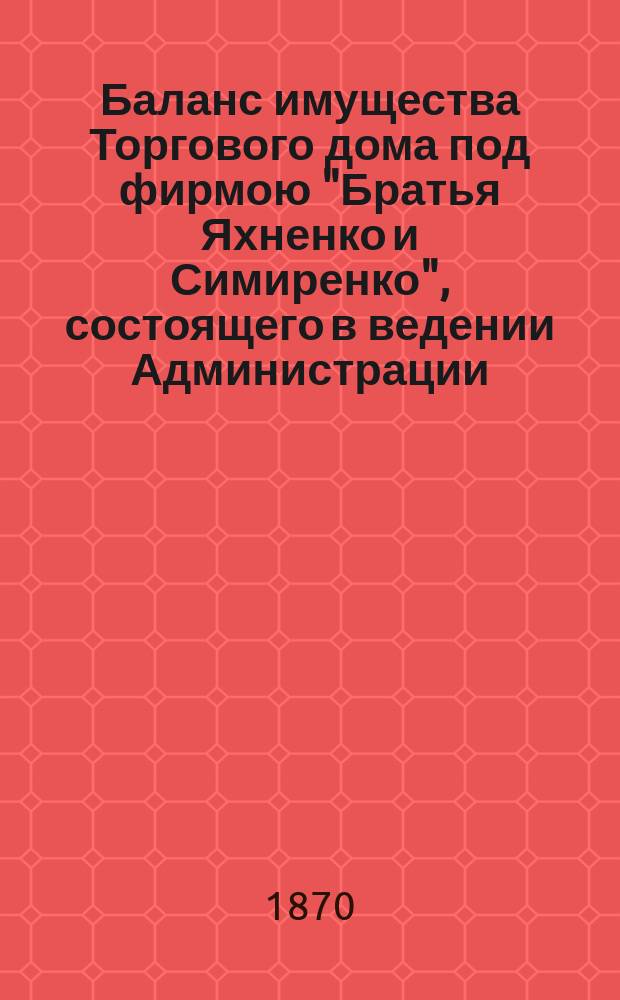 Баланс имущества Торгового дома под фирмою "Братья Яхненко и Симиренко", состоящего в ведении Администрации, учрежденной по делам того Дома... ... на 1-е июля 1870 г.