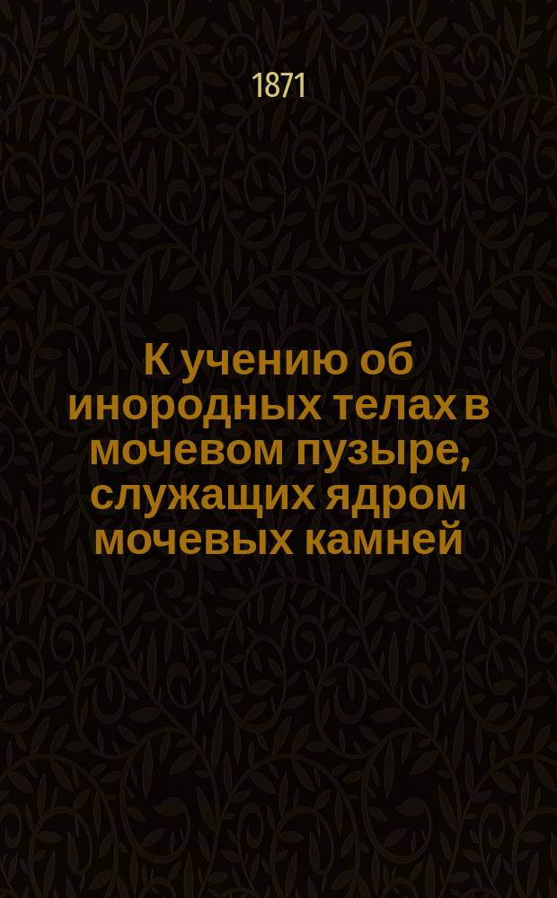 К учению об инородных телах в мочевом пузыре, служащих ядром мочевых камней : Засед. О-ва врачей г. Казани 24 сент. 1871 г