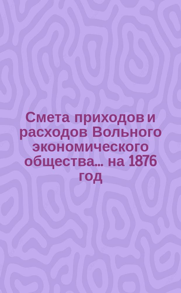 Смета приходов и расходов Вольного экономического общества... ... на 1876 год