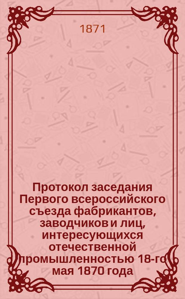 Протокол заседания Первого всероссийского съезда фабрикантов, заводчиков и лиц, интересующихся отечественной промышленностью 18-го мая 1870 года