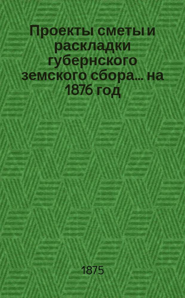 Проекты сметы и раскладки губернского земского сбора... ... на 1876 год