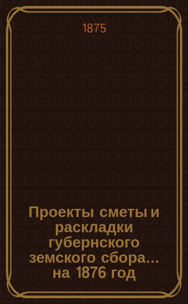 Проекты сметы и раскладки губернского земского сбора... ... на 1876 год