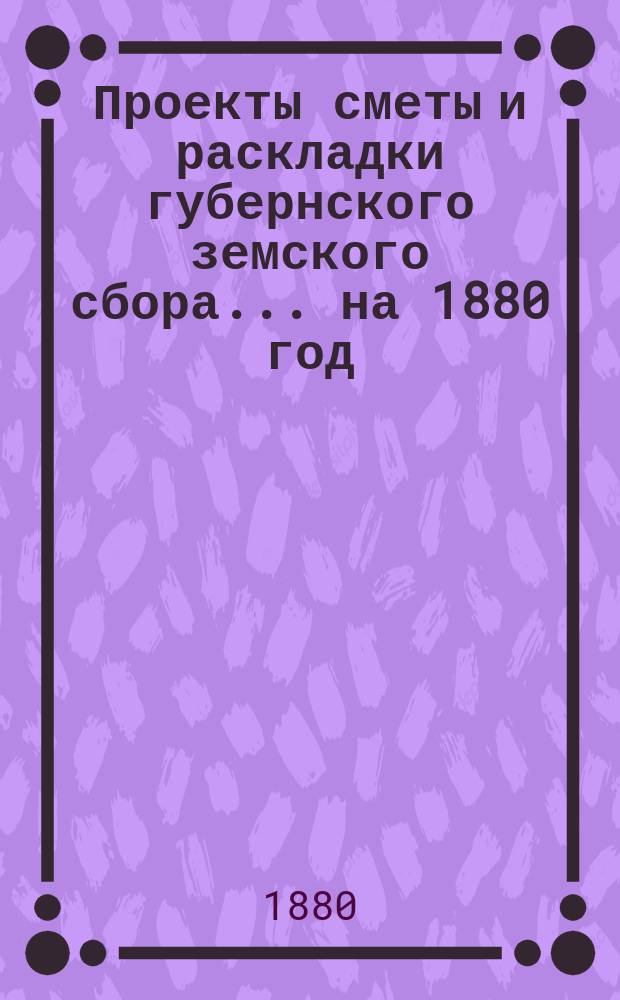 Проекты сметы и раскладки губернского земского сбора... ... на 1880 год