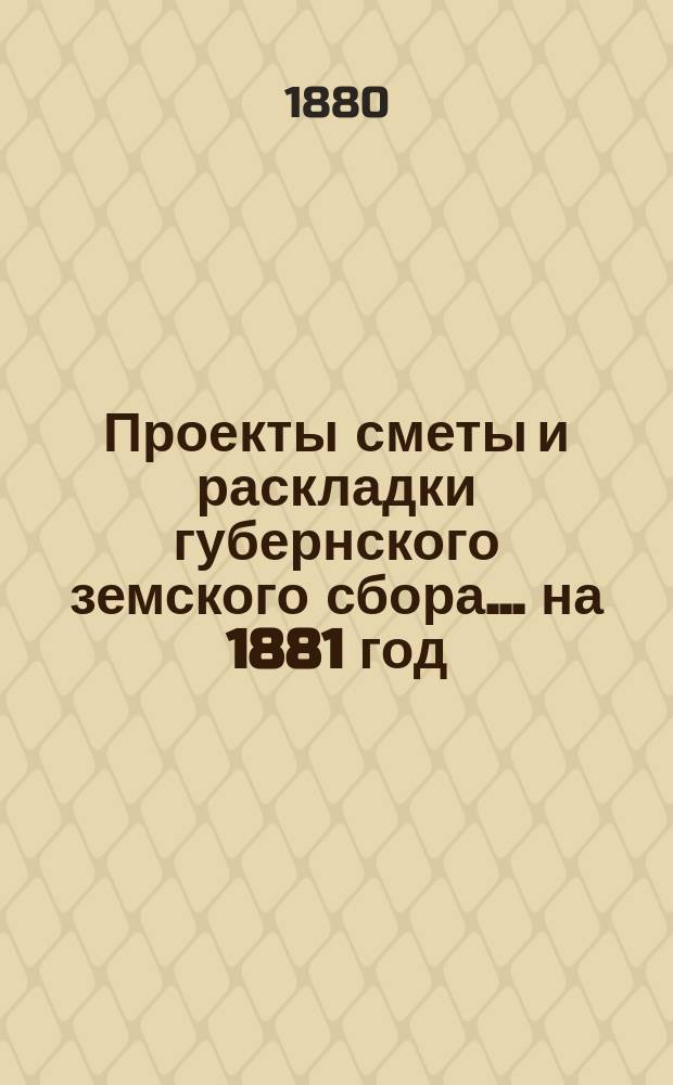 Проекты сметы и раскладки губернского земского сбора... ... на 1881 год