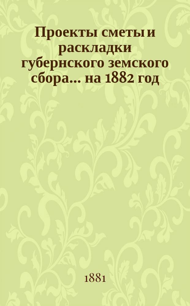 Проекты сметы и раскладки губернского земского сбора... ... на 1882 год