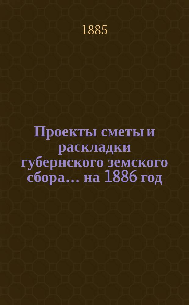 Проекты сметы и раскладки губернского земского сбора... ... на 1886 год
