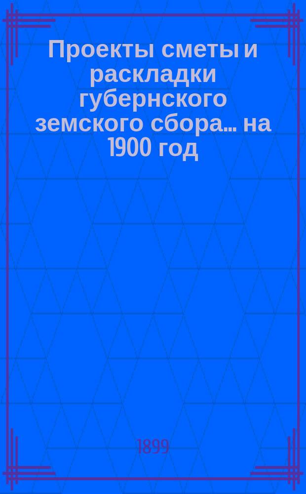 Проекты сметы и раскладки губернского земского сбора... ... на 1900 год