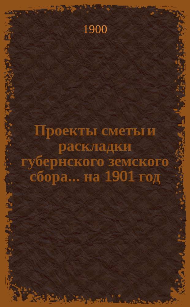 Проекты сметы и раскладки губернского земского сбора... ... на 1901 год