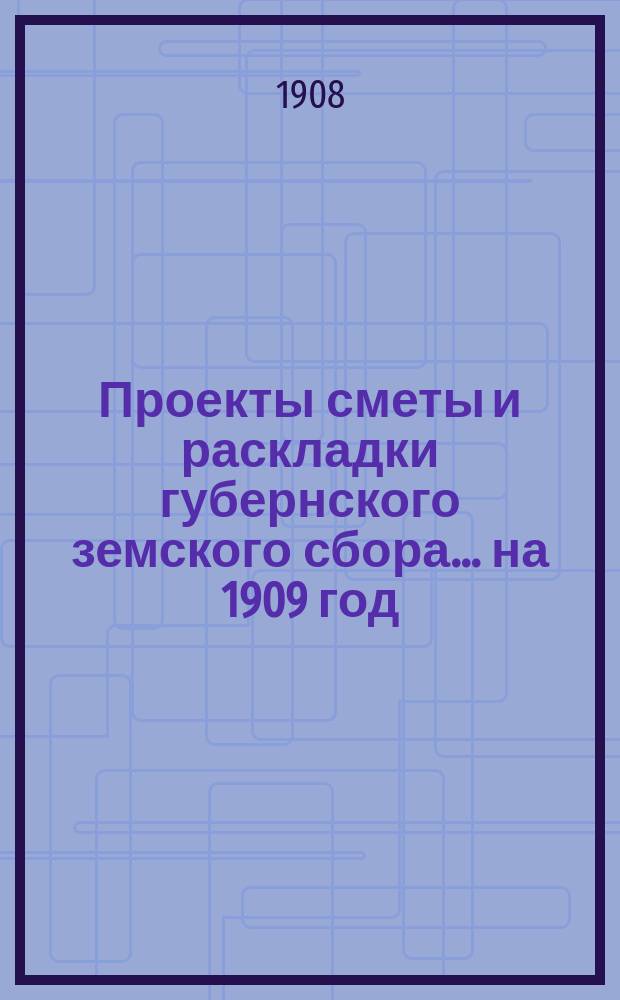 Проекты сметы и раскладки губернского земского сбора... ... на 1909 год