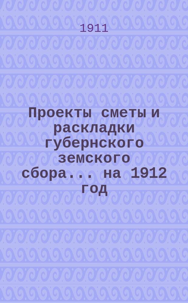 Проекты сметы и раскладки губернского земского сбора... ... на 1912 год