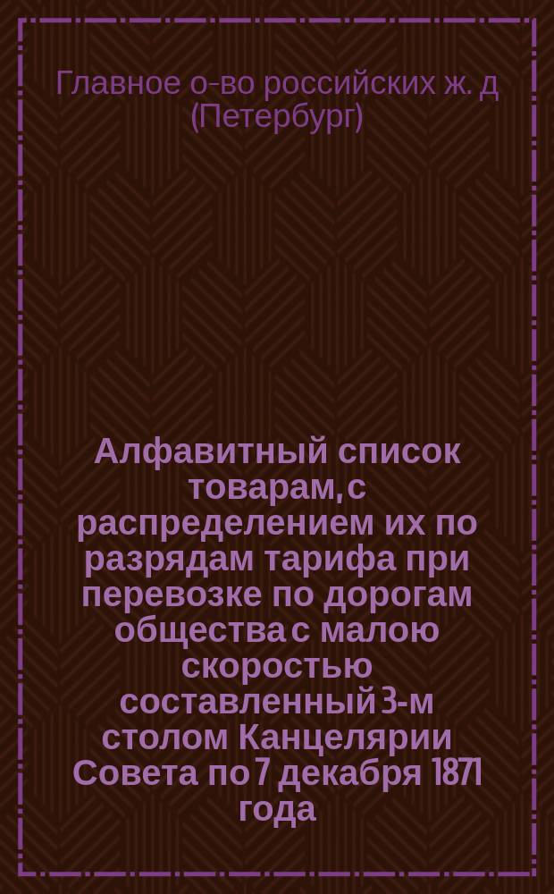 Алфавитный список товарам, с распределением их по разрядам тарифа при перевозке по дорогам общества с малою скоростью составленный 3-м столом Канцелярии Совета по 7 декабря 1871 года : С прил.