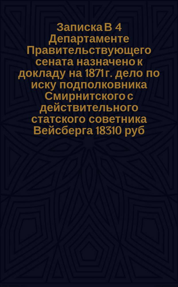 Записка В 4 Департаменте Правительствующего сената назначено к докладу на 1871 г. дело по иску подполковника Смирнитского с действительного статского советника Вейсберга 18310 руб. 16½ коп.