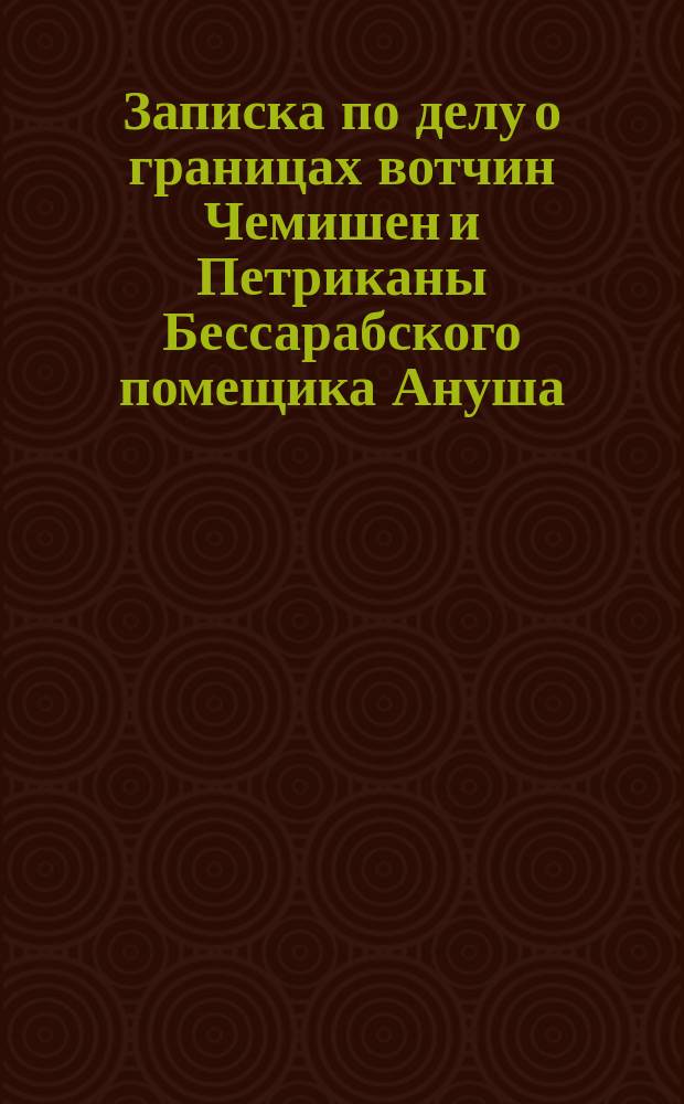 Записка по делу о границах вотчин Чемишен и Петриканы Бессарабского помещика Ануша