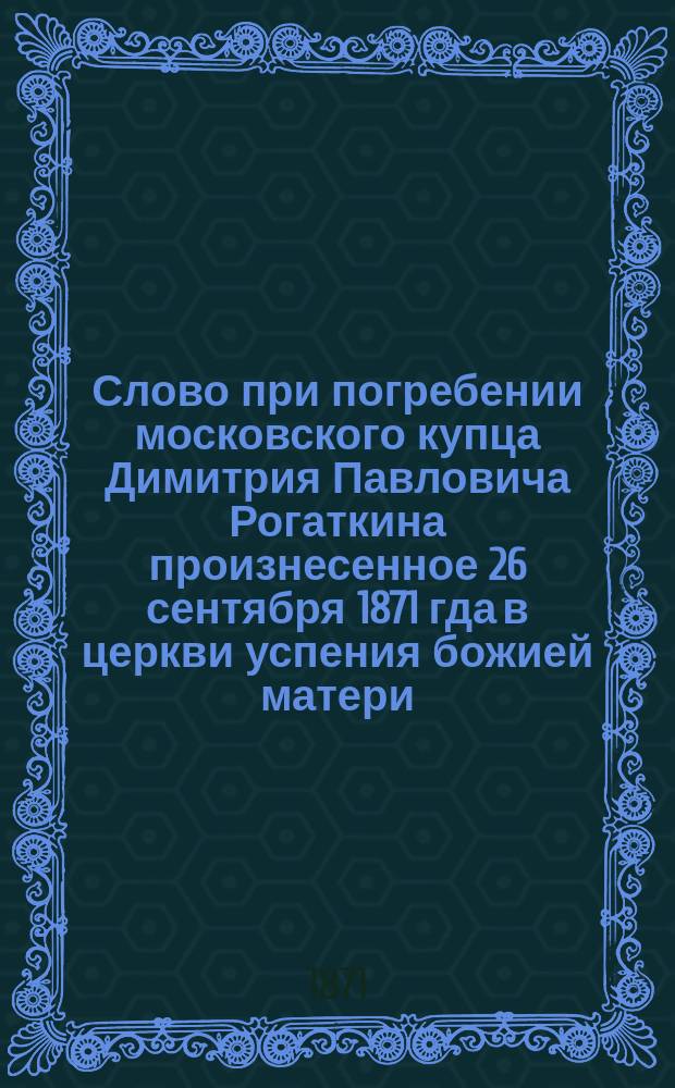 Слово при погребении московского купца Димитрия Павловича Рогаткина произнесенное 26 сентября 1871 гда в церкви успения божией матери, что в Казачьей, священником Александром Семеновичем Ильинским