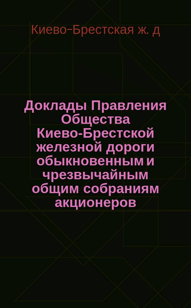 [Доклады Правления Общества Киево-Брестской железной дороги обыкновенным и чрезвычайным общим собраниям акционеров]
