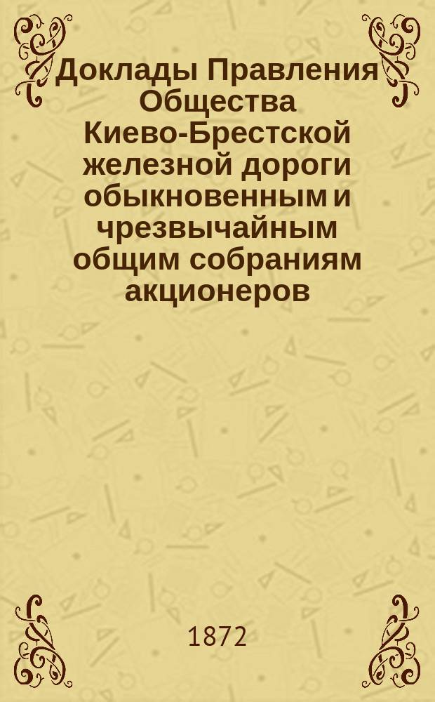 [Доклады Правления Общества Киево-Брестской железной дороги обыкновенным и чрезвычайным общим собраниям акционеров]. ... 13 марта 1872 г.