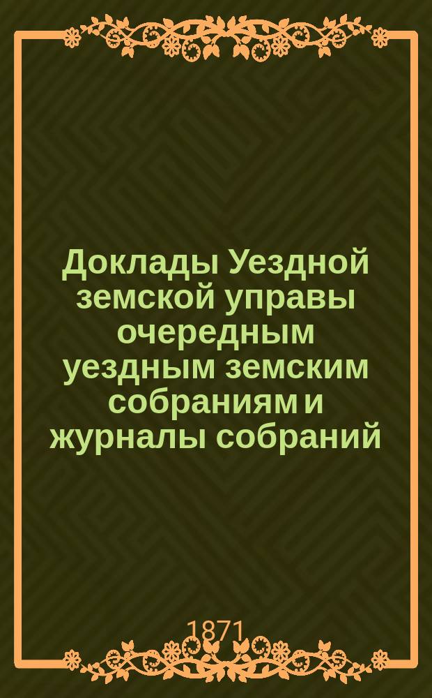 [Доклады Уездной земской управы очередным уездным земским собраниям и журналы собраний]...