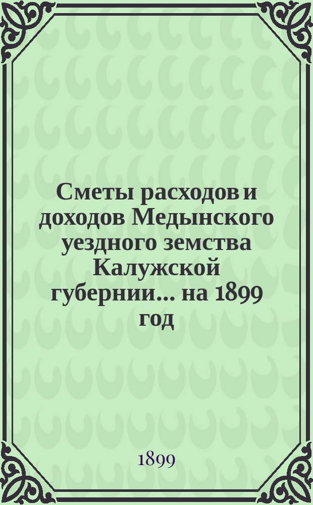 Сметы расходов и доходов Медынского уездного земства Калужской губернии... на 1899 год