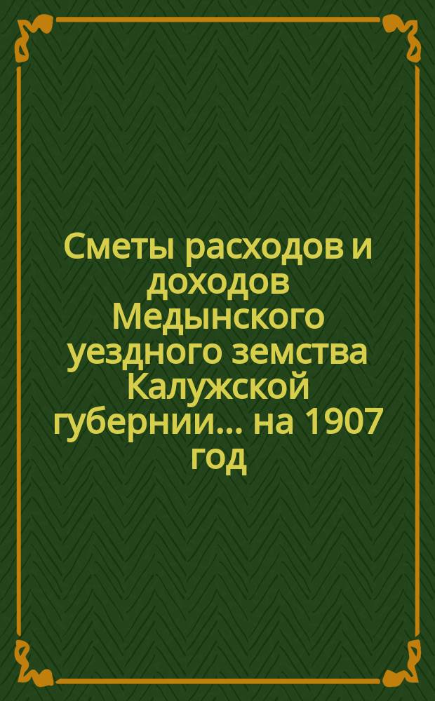 Сметы расходов и доходов Медынского уездного земства Калужской губернии... на 1907 год