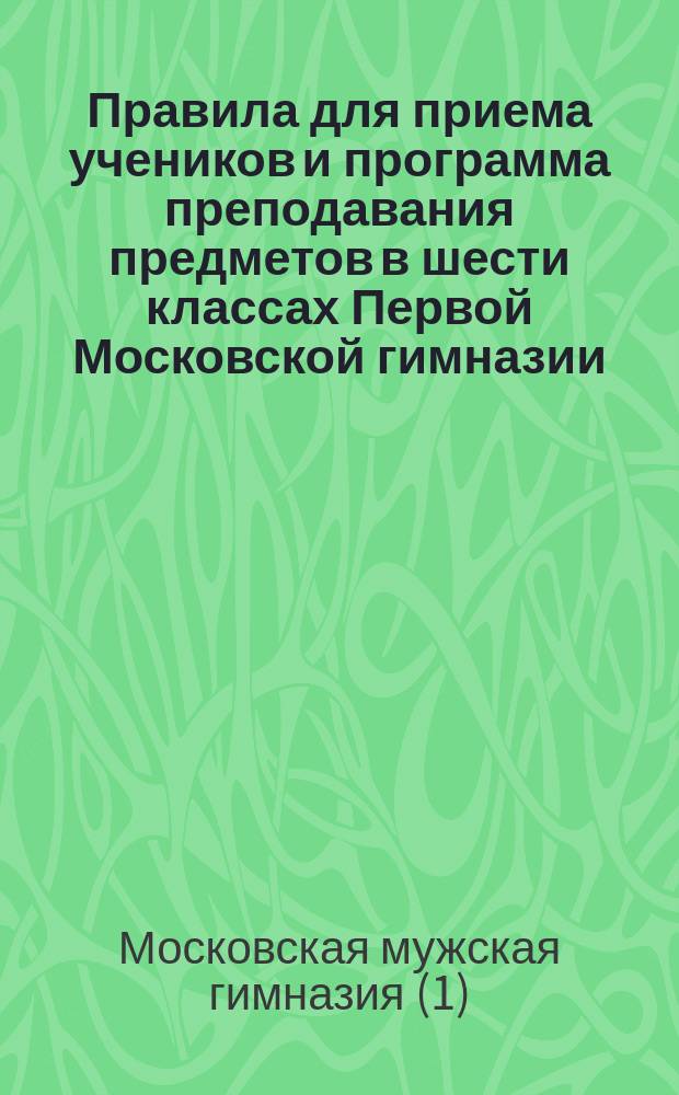 Правила для приема учеников и программа преподавания предметов в шести классах Первой Московской гимназии