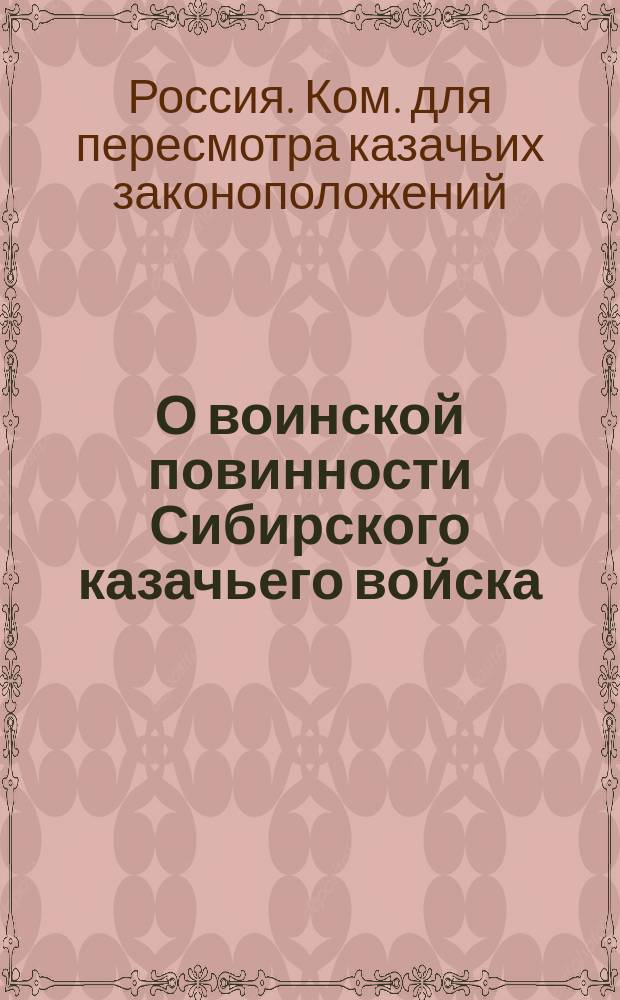 О воинской повинности Сибирского казачьего войска : Доклад по канцелярии высочайше учрежденного Комитета при Главном управлении иррегулярных войск для пересмотра казачьих законоположений