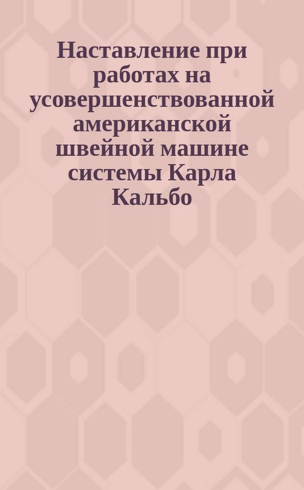 Наставление при работах на усовершенствованной американской швейной машине системы Карла Кальбо, шьющей вертикальной иглой и челноком