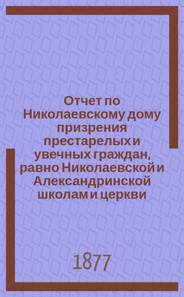 Отчет по Николаевскому дому призрения престарелых и увечных граждан, равно Николаевской и Александринской школам и церкви, при Доме состоящей... ... за 1876 год
