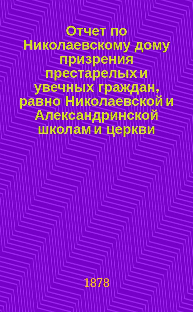 Отчет по Николаевскому дому призрения престарелых и увечных граждан, равно Николаевской и Александринской школам и церкви, при Доме состоящей... ... за 1877 год