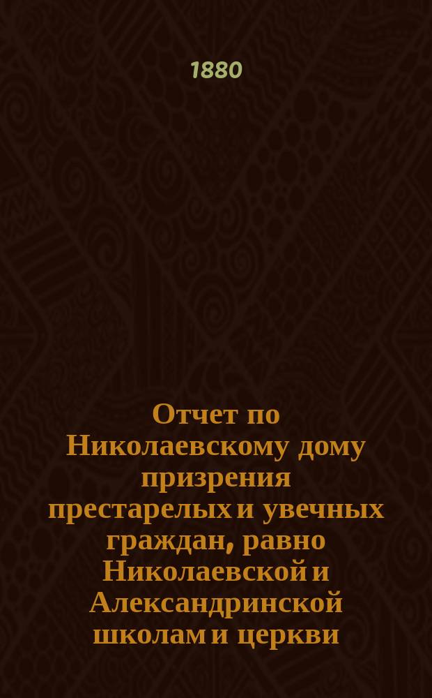 Отчет по Николаевскому дому призрения престарелых и увечных граждан, равно Николаевской и Александринской школам и церкви, при Доме состоящей... ... за 1879 год