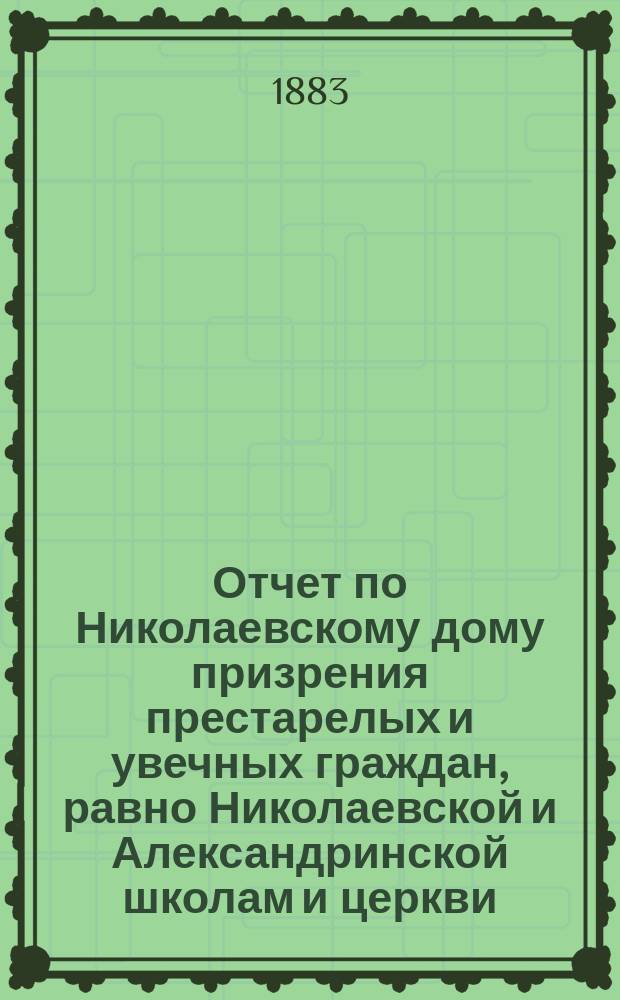 Отчет по Николаевскому дому призрения престарелых и увечных граждан, равно Николаевской и Александринской школам и церкви, при Доме состоящей... ... за 1882 год