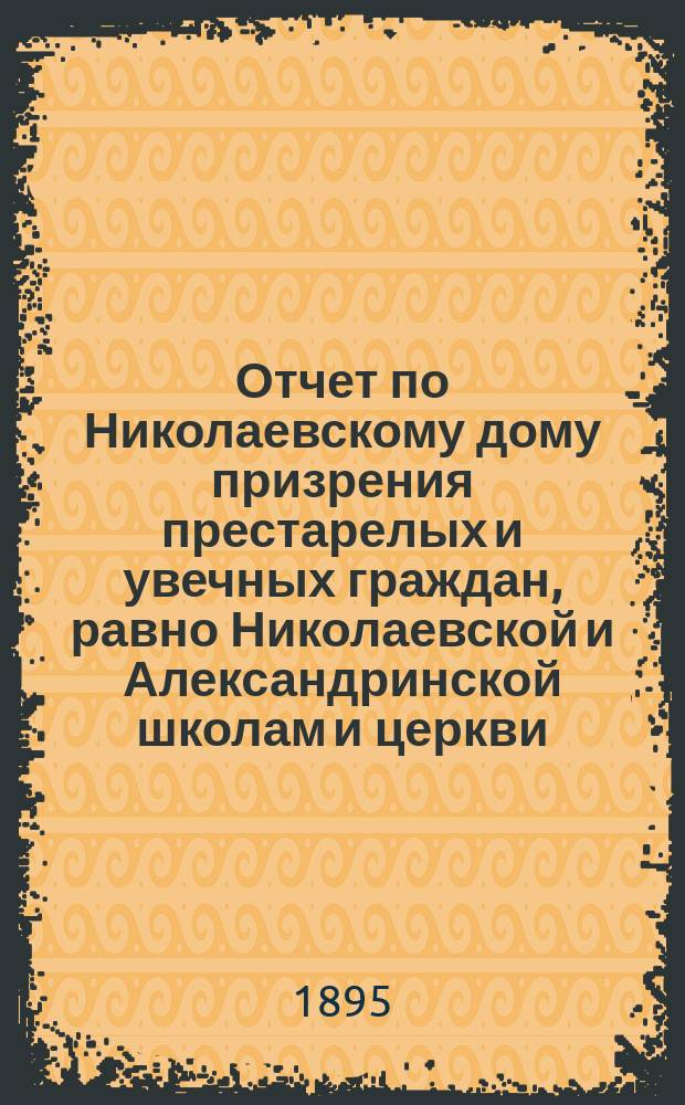 Отчет по Николаевскому дому призрения престарелых и увечных граждан, равно Николаевской и Александринской школам и церкви, при Доме состоящей... ... за 1894 год