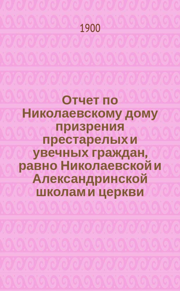 Отчет по Николаевскому дому призрения престарелых и увечных граждан, равно Николаевской и Александринской школам и церкви, при Доме состоящей... ... за 1899 год