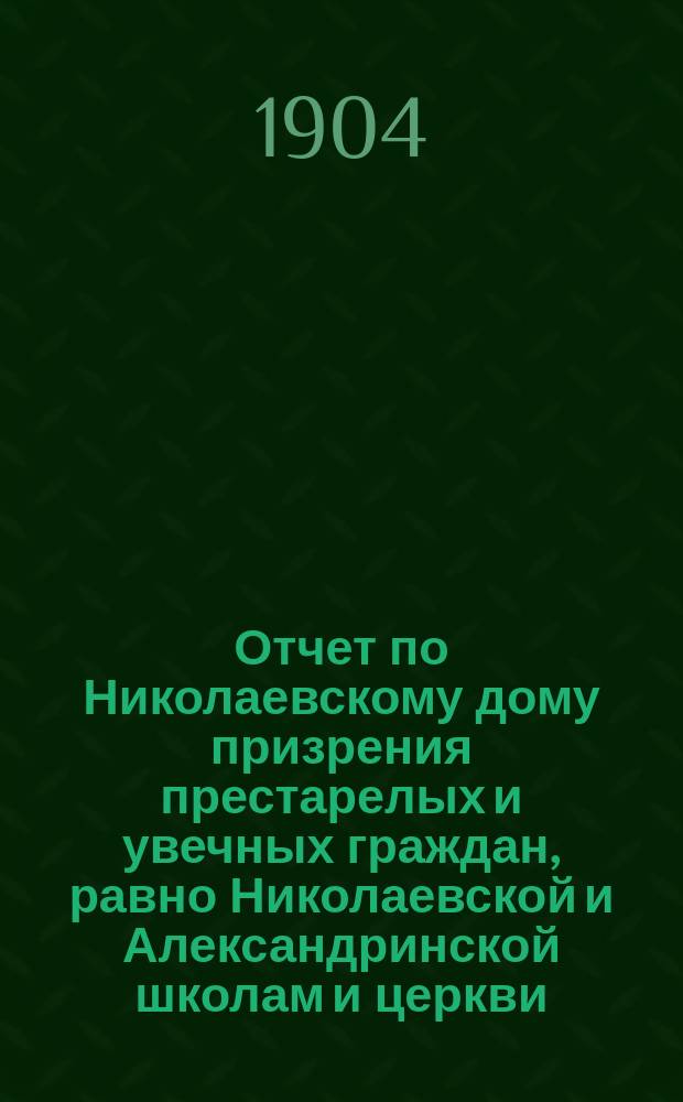 Отчет по Николаевскому дому призрения престарелых и увечных граждан, равно Николаевской и Александринской школам и церкви, при Доме состоящей... ... за 1903 год