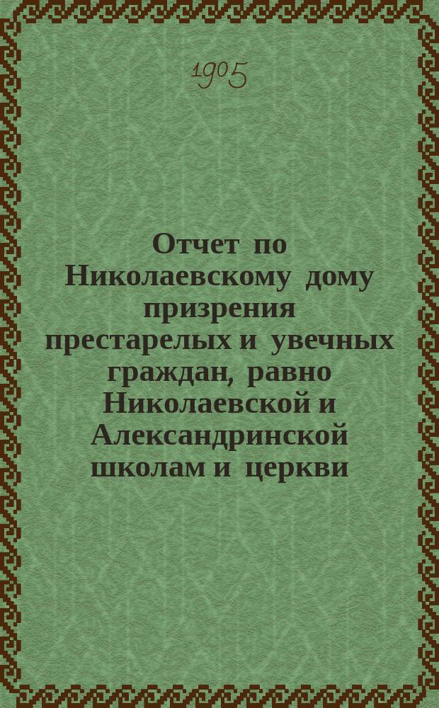 Отчет по Николаевскому дому призрения престарелых и увечных граждан, равно Николаевской и Александринской школам и церкви, при Доме состоящей... ... за 1904 год
