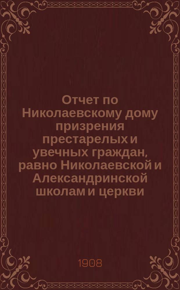 Отчет по Николаевскому дому призрения престарелых и увечных граждан, равно Николаевской и Александринской школам и церкви, при Доме состоящей... ... за 1907 год