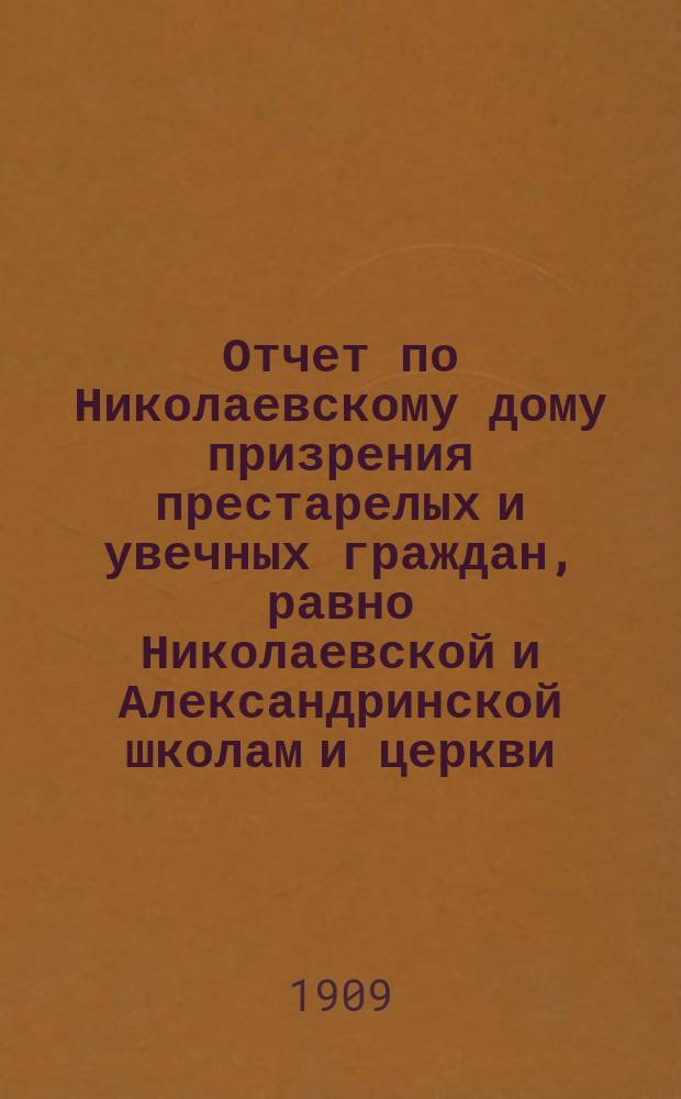 Отчет по Николаевскому дому призрения престарелых и увечных граждан, равно Николаевской и Александринской школам и церкви, при Доме состоящей... ... за 1908 год