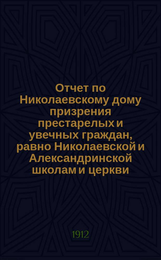 Отчет по Николаевскому дому призрения престарелых и увечных граждан, равно Николаевской и Александринской школам и церкви, при Доме состоящей... ... за 1911 год