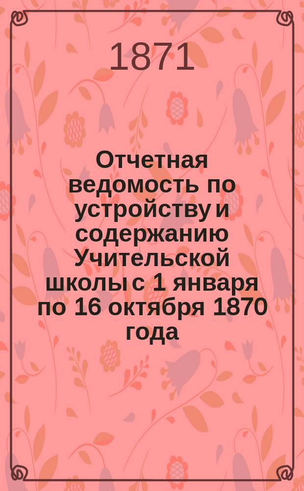 Отчетная ведомость по устройству и содержанию Учительской школы с 1 января по 16 октября 1870 года, с указанием на предстоящие в сем году расходы