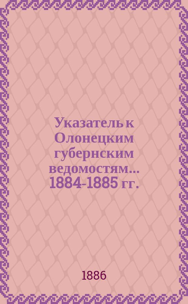 Указатель к Олонецким губернским ведомостям. ... 1884-1885 гг.