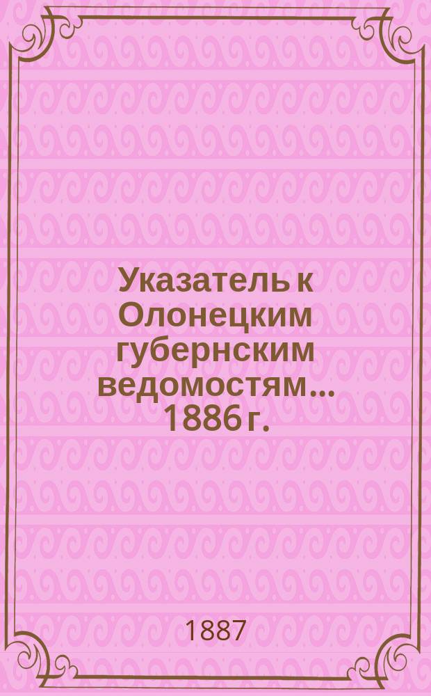 Указатель к Олонецким губернским ведомостям. ... 1886 г.