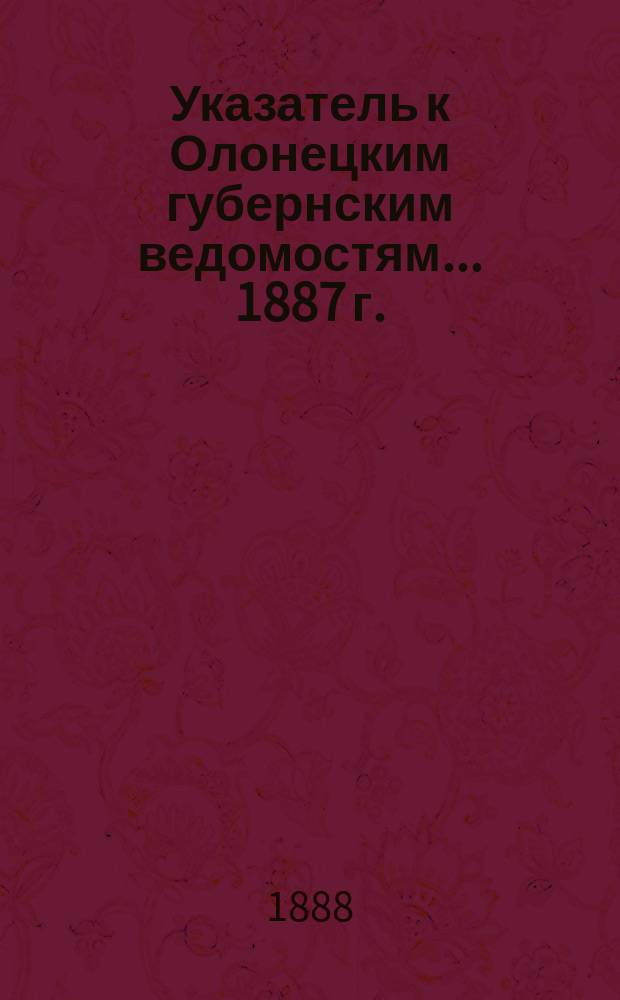Указатель к Олонецким губернским ведомостям. ... 1887 г.