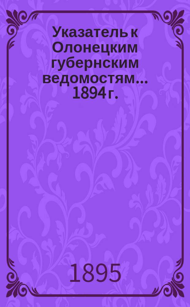 Указатель к Олонецким губернским ведомостям. ... 1894 г.