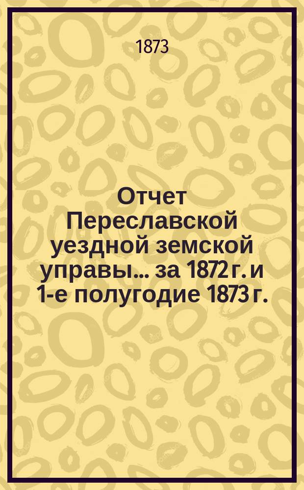 Отчет Переславской уездной земской управы... ... за 1872 г. и 1-е полугодие 1873 г.