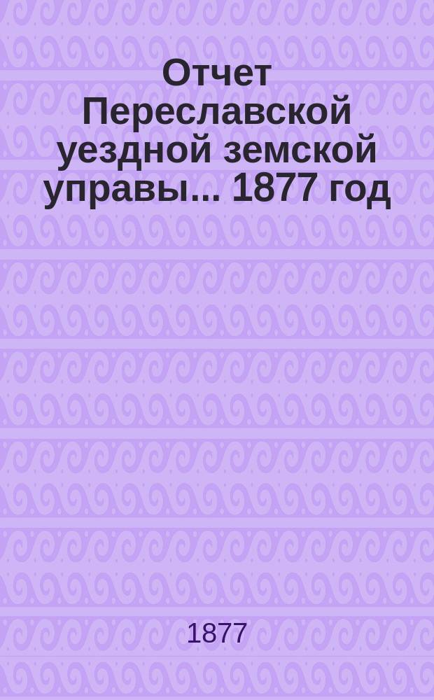 Отчет Переславской уездной земской управы... ... 1877 год